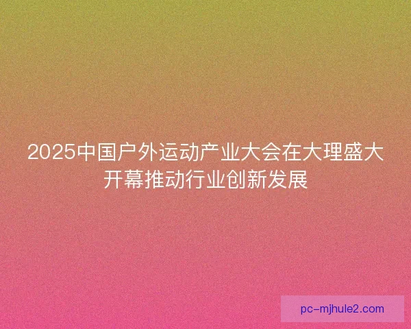 2025中国户外运动产业大会在大理盛大开幕推动行业创新发展
